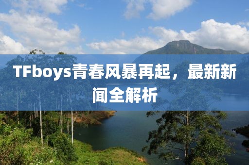 TFboys青春風(fēng)暴再起，最新新聞全解析