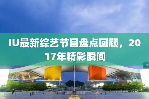 IU最新綜藝節(jié)目盤(pán)點(diǎn)回顧，2017年精彩瞬間