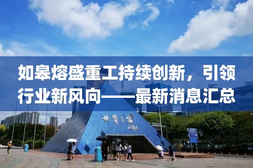 如皋熔盛重工持續(xù)創(chuàng)新，引領(lǐng)行業(yè)新風(fēng)向——最新消息匯總