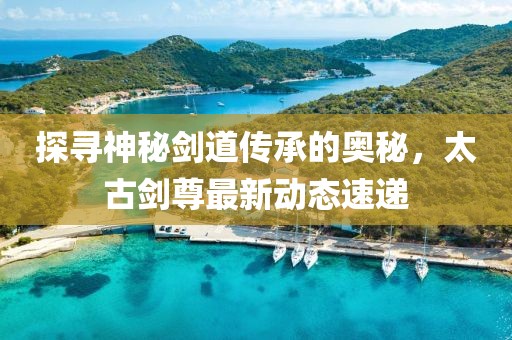 探尋神秘劍道傳承的奧秘，太古劍尊最新動(dòng)態(tài)速遞
