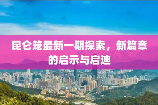 昆侖籠最新一期探索，新篇章的啟示與啟迪