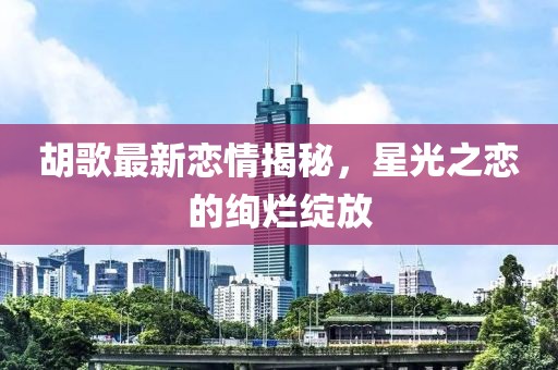 胡歌最新戀情揭秘，星光之戀的絢爛綻放