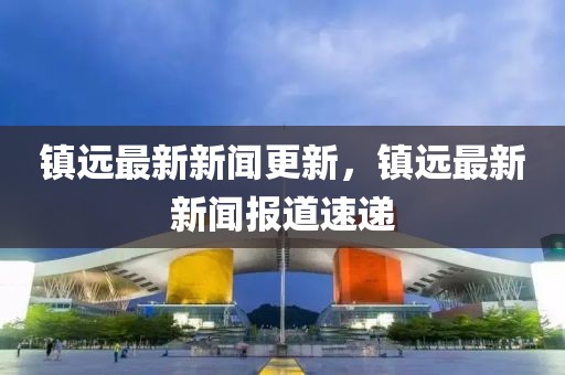 鎮(zhèn)遠(yuǎn)最新新聞更新，鎮(zhèn)遠(yuǎn)最新新聞報(bào)道速遞