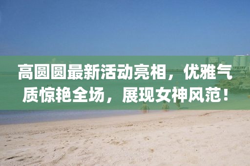 高圓圓最新活動亮相，優(yōu)雅氣質(zhì)驚艷全場，展現(xiàn)女神風(fēng)范！