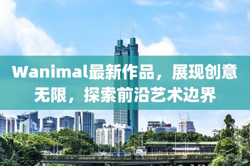 Wanimal最新作品，展現(xiàn)創(chuàng)意無限，探索前沿藝術(shù)邊界