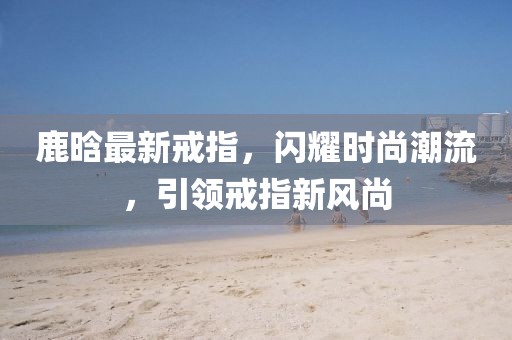 鹿晗最新戒指，閃耀時(shí)尚潮流，引領(lǐng)戒指新風(fēng)尚