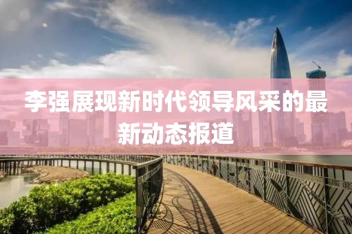 李強展現新時代領導風采的最新動態(tài)報道