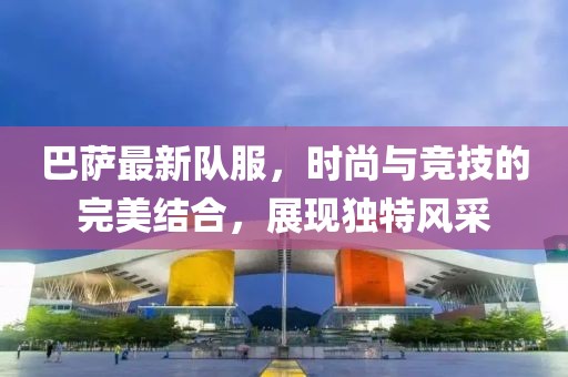巴薩最新隊服，時尚與競技的完美結合，展現(xiàn)獨特風采
