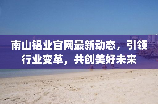 南山鋁業(yè)官網(wǎng)最新動態(tài)，引領(lǐng)行業(yè)變革，共創(chuàng)美好未來