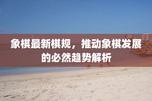 象棋最新棋規(guī)，推動象棋發(fā)展的必然趨勢解析