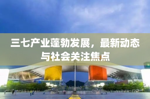 三七產(chǎn)業(yè)蓬勃發(fā)展，最新動(dòng)態(tài)與社會(huì)關(guān)注焦點(diǎn)