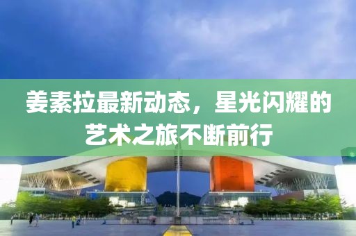 姜素拉最新動(dòng)態(tài)，星光閃耀的藝術(shù)之旅不斷前行