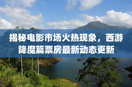 揭秘電影市場火熱現(xiàn)象，西游降魔篇票房最新動態(tài)更新
