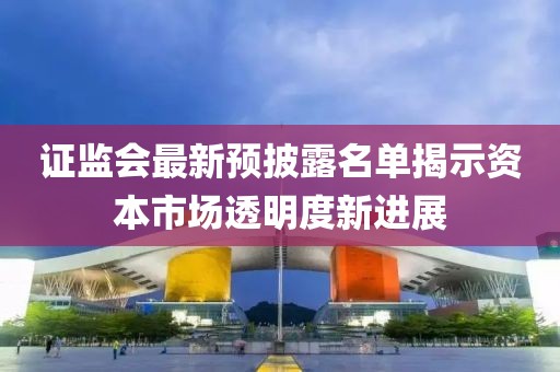 證監(jiān)會最新預披露名單揭示資本市場透明度新進展