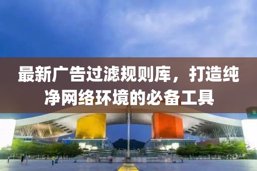 最新廣告過濾規(guī)則庫，打造純凈網(wǎng)絡(luò)環(huán)境的必備工具