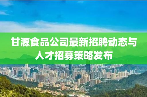 甘源食品公司最新招聘動(dòng)態(tài)與人才招募策略發(fā)布