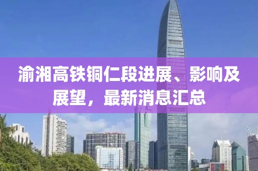 渝湘高鐵銅仁段進(jìn)展、影響及展望，最新消息匯總