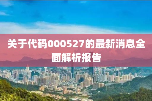 關于代碼000527的最新消息全面解析報告