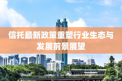 信托最新政策重塑行業(yè)生態(tài)與發(fā)展前景展望