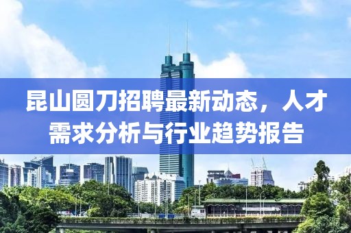 昆山圓刀招聘最新動態(tài)，人才需求分析與行業(yè)趨勢報告