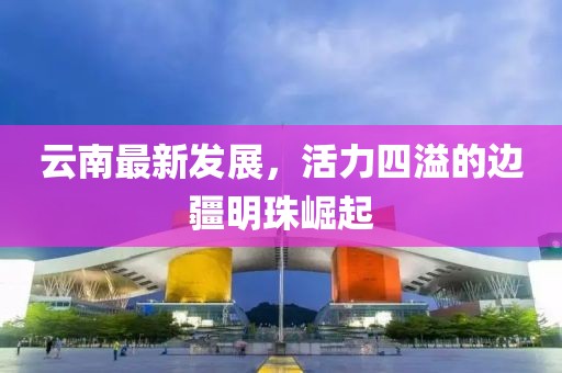 云南最新發(fā)展，活力四溢的邊疆明珠崛起
