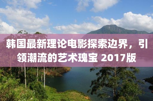 韓國(guó)最新理論電影探索邊界，引領(lǐng)潮流的藝術(shù)瑰寶 2017版