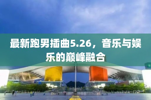 最新跑男插曲5.26，音樂與娛樂的巔峰融合