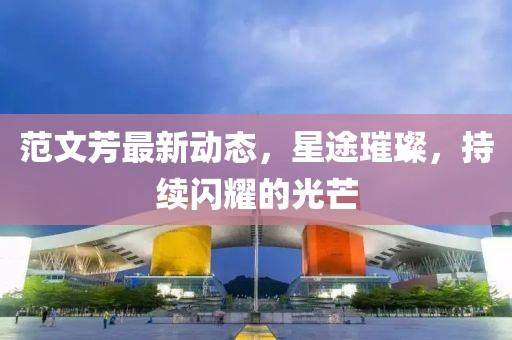 范文芳最新動(dòng)態(tài)，星途璀璨，持續(xù)閃耀的光芒