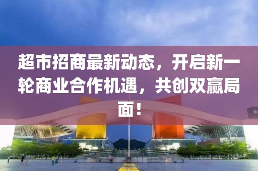 超市招商最新動(dòng)態(tài)，開(kāi)啟新一輪商業(yè)合作機(jī)遇，共創(chuàng)雙贏局面！