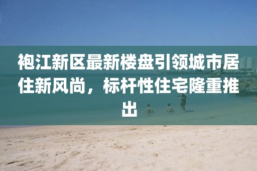 袍江新區(qū)最新樓盤引領(lǐng)城市居住新風(fēng)尚，標(biāo)桿性住宅隆重推出