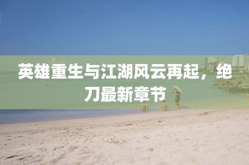 英雄重生與江湖風云再起，絕刀最新章節(jié)