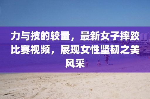 力與技的較量，最新女子摔跤比賽視頻，展現(xiàn)女性堅(jiān)韌之美風(fēng)采