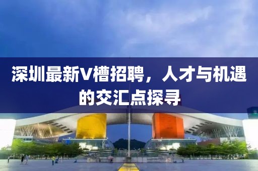 深圳最新V槽招聘，人才與機(jī)遇的交匯點(diǎn)探尋