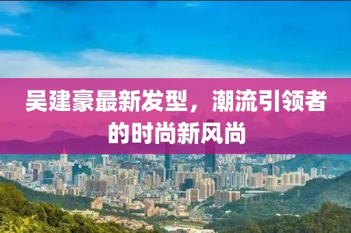 吳建豪最新發(fā)型，潮流引領(lǐng)者的時尚新風(fēng)尚