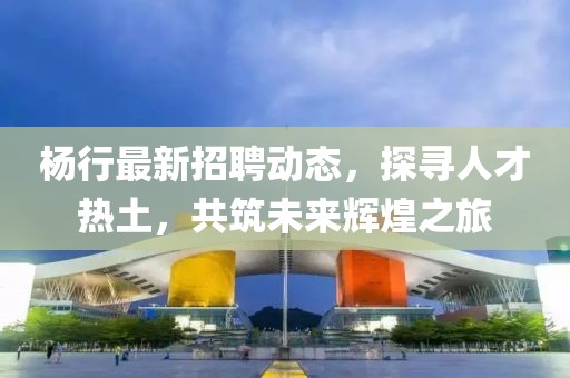 楊行最新招聘動(dòng)態(tài)，探尋人才熱土，共筑未來(lái)輝煌之旅