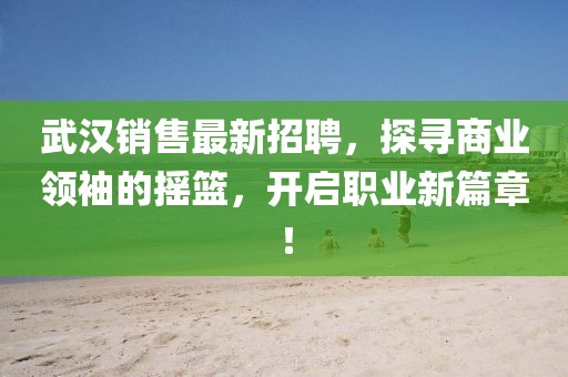 武漢銷售最新招聘，探尋商業(yè)領(lǐng)袖的搖籃，開啟職業(yè)新篇章！