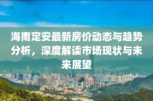 海南定安最新房價動態(tài)與趨勢分析，深度解讀市場現(xiàn)狀與未來展望