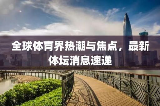 全球體育界熱潮與焦點(diǎn)，最新體壇消息速遞