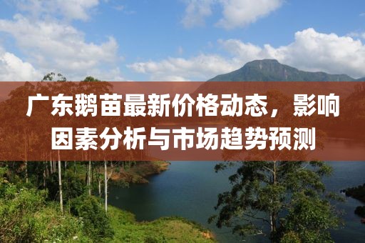 廣東鵝苗最新價(jià)格動(dòng)態(tài)，影響因素分析與市場(chǎng)趨勢(shì)預(yù)測(cè)