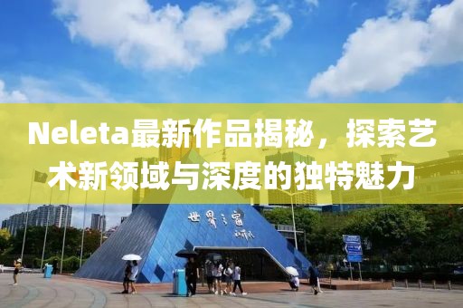 Neleta最新作品揭秘，探索藝術(shù)新領(lǐng)域與深度的獨(dú)特魅力