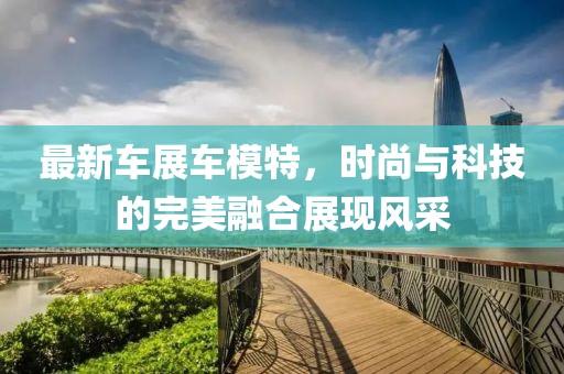最新車展車模特，時尚與科技的完美融合展現(xiàn)風(fēng)采