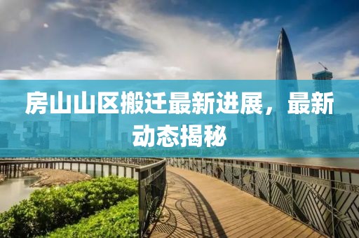 房山山區(qū)搬遷最新進(jìn)展，最新動(dòng)態(tài)揭秘