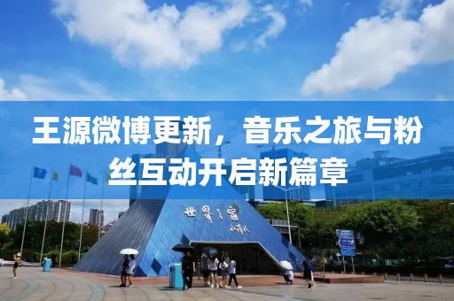 王源微博更新，音樂之旅與粉絲互動開啟新篇章