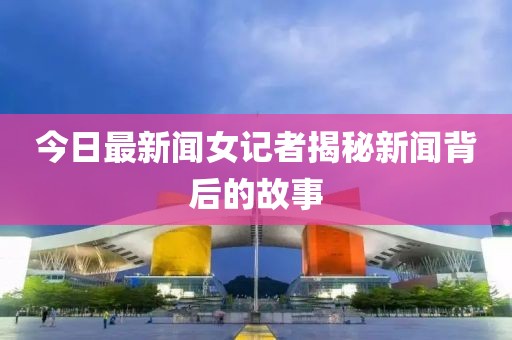 今日最新聞女記者揭秘新聞背后的故事
