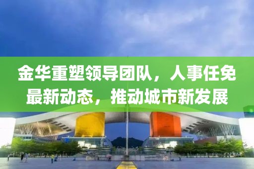 金華重塑領(lǐng)導(dǎo)團(tuán)隊，人事任免最新動態(tài)，推動城市新發(fā)展