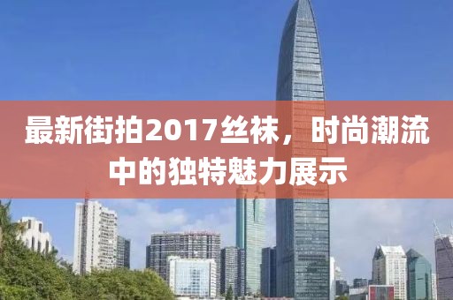最新街拍2017絲襪，時(shí)尚潮流中的獨(dú)特魅力展示
