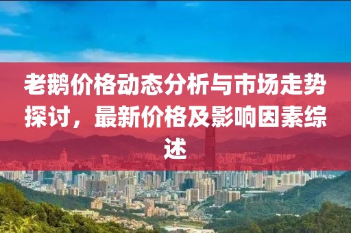老鵝價格動態(tài)分析與市場走勢探討，最新價格及影響因素綜述