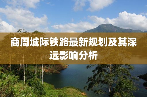 商周城際鐵路最新規(guī)劃及其深遠(yuǎn)影響分析
