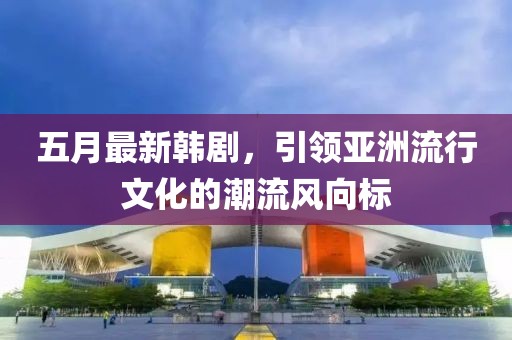 五月最新韓劇，引領(lǐng)亞洲流行文化的潮流風(fēng)向標(biāo)