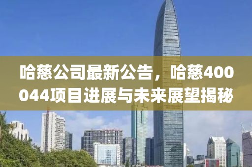 哈慈公司最新公告，哈慈400044項目進展與未來展望揭秘